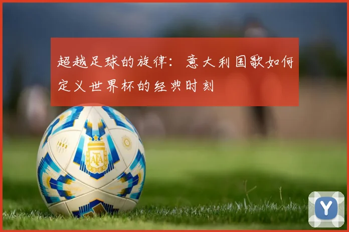 超越足球的旋律：意大利国歌如何定义世界杯的经典时刻