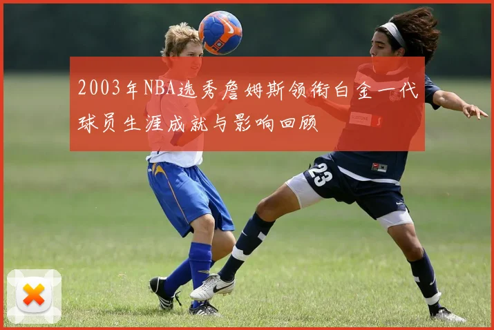 2003年NBA选秀詹姆斯领衔白金一代球员生涯成就与影响回顾