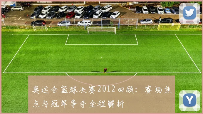 奥运会篮球决赛2012回顾：赛场焦点与冠军争夺全程解析