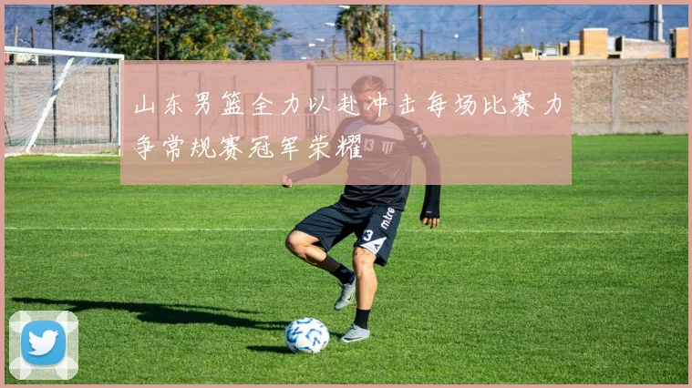 山东男篮全力以赴冲击每场比赛力争常规赛冠军荣耀
