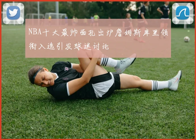 NBA十大最帅面孔出炉詹姆斯库里领衔入选引发球迷讨论