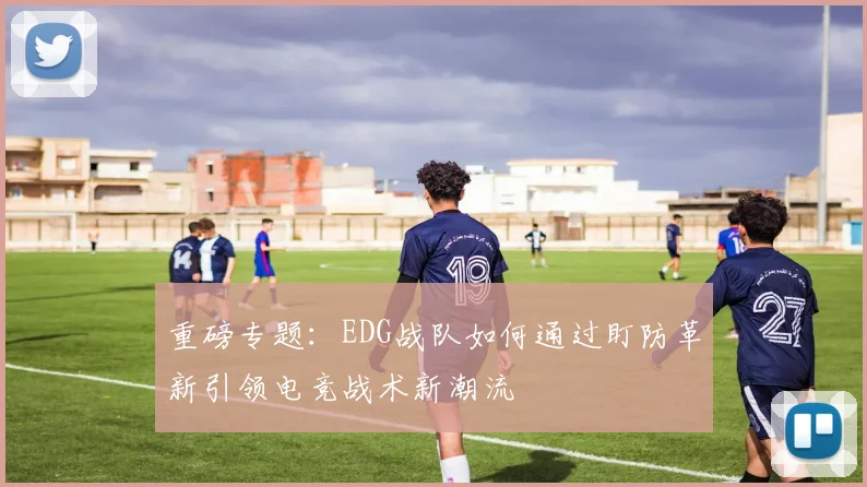 重磅专题：EDG战队如何通过盯防革新引领电竞战术新潮流