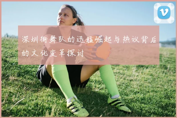 深圳街舞队的迅猛崛起与热议背后的文化变革探讨