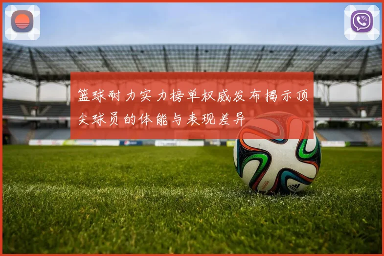 篮球耐力实力榜单权威发布揭示顶尖球员的体能与表现差异