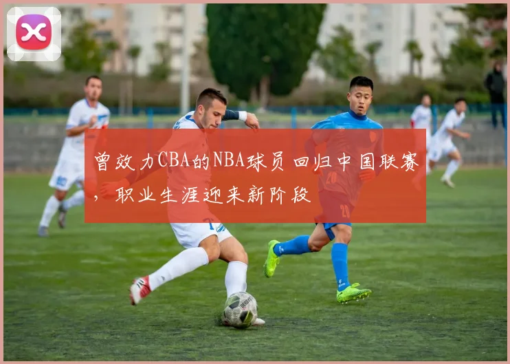 曾效力CBA的NBA球员回归中国联赛，职业生涯迎来新阶段