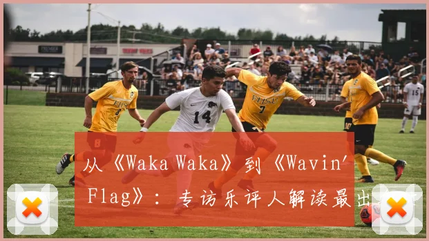 从《Waka Waka》到《Wavin' Flag》：专访乐评人解读最出名世界杯歌曲