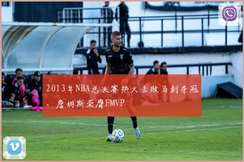 2013年NBA总决赛热火击败马刺夺冠，詹姆斯荣膺FMVP