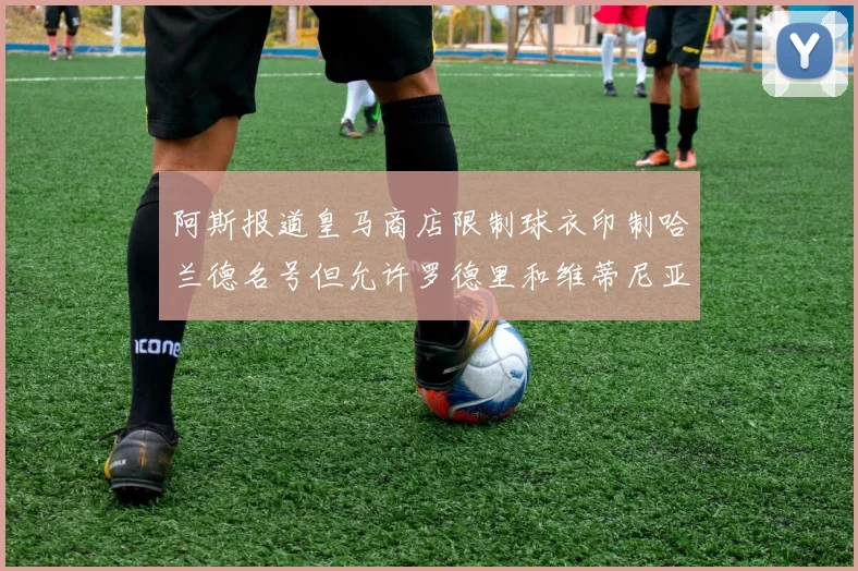 阿斯报道皇马商店限制球衣印制哈兰德名号但允许罗德里和维蒂尼亚印制