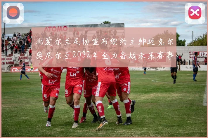 北爱尔兰足协宣布续约主帅迈克尔奥尼尔至2032年全力备战未来赛事