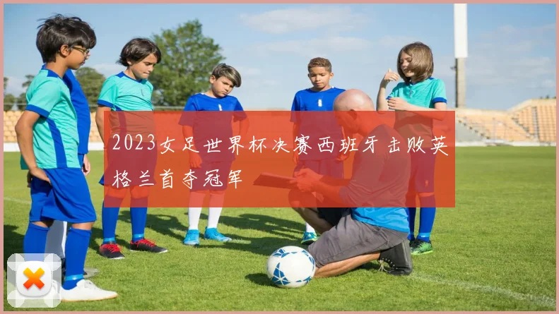 2023女足世界杯决赛西班牙击败英格兰首夺冠军