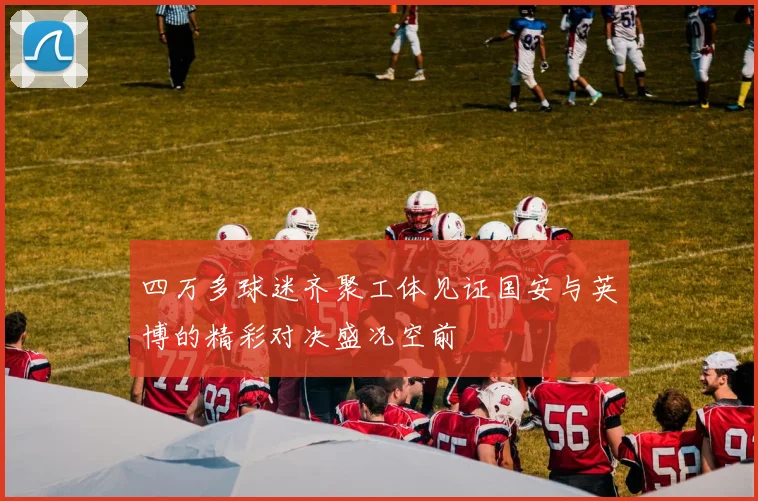 四万多球迷齐聚工体见证国安与英博的精彩对决盛况空前