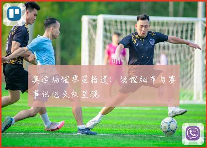 奥运场馆零星拾遗：场馆细节与赛事记忆交织呈现